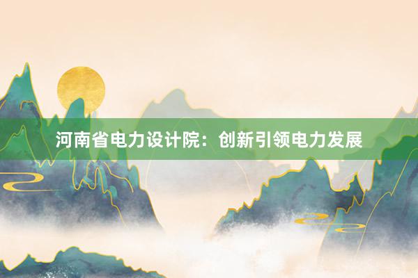 河南省电力设计院：创新引领电力发展