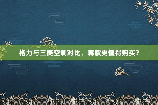 格力与三菱空调对比，哪款更值得购买？